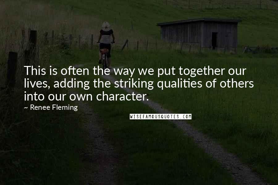 Renee Fleming quotes: This is often the way we put together our lives, adding the striking qualities of others into our own character.