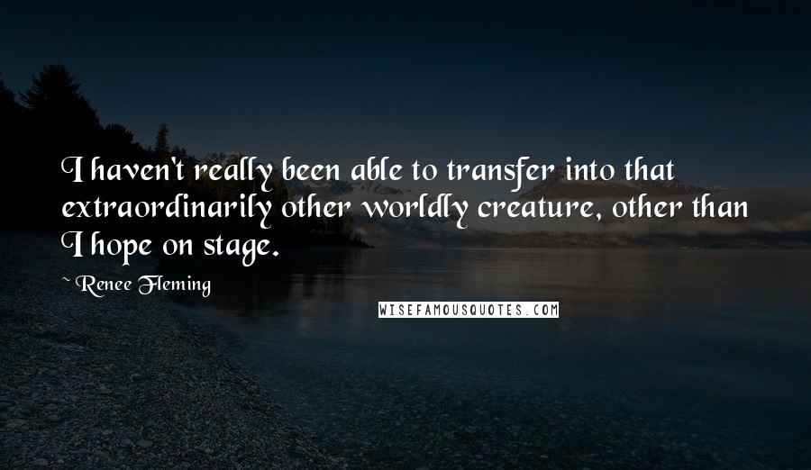 Renee Fleming quotes: I haven't really been able to transfer into that extraordinarily other worldly creature, other than I hope on stage.