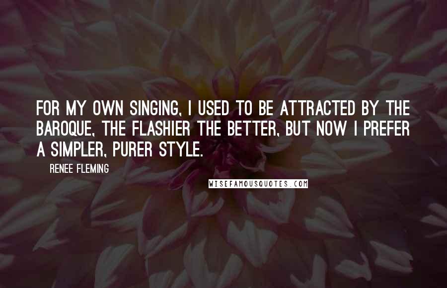 Renee Fleming quotes: For my own singing, I used to be attracted by the baroque, the flashier the better, but now I prefer a simpler, purer style.