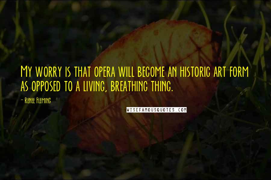 Renee Fleming quotes: My worry is that opera will become an historic art form as opposed to a living, breathing thing.