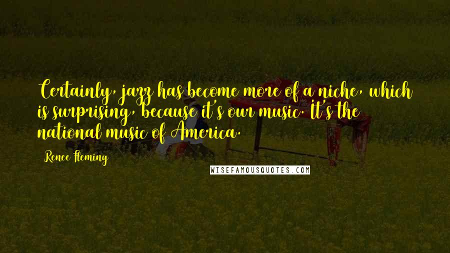 Renee Fleming quotes: Certainly, jazz has become more of a niche, which is surprising, because it's our music. It's the national music of America.