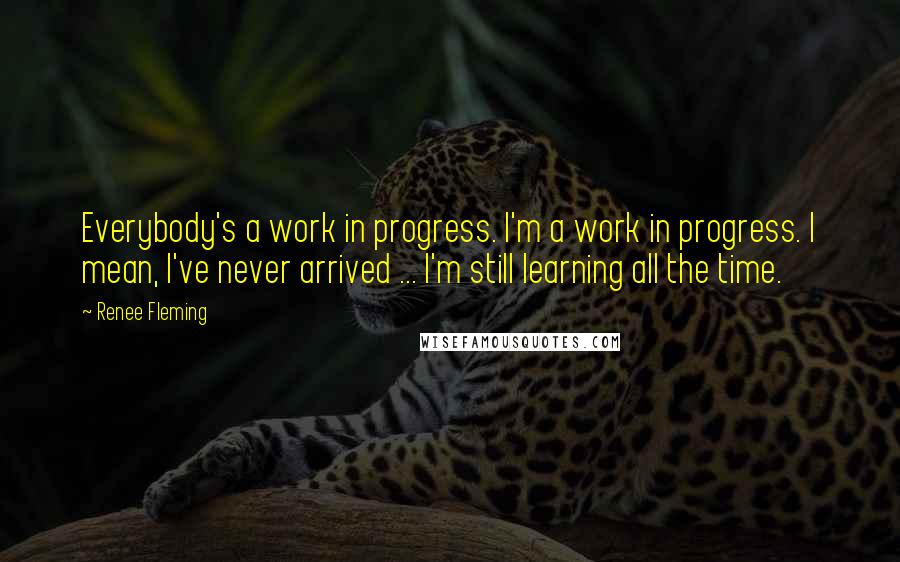 Renee Fleming quotes: Everybody's a work in progress. I'm a work in progress. I mean, I've never arrived ... I'm still learning all the time.