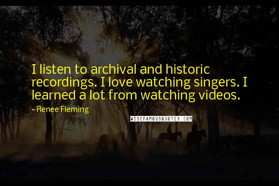 Renee Fleming quotes: I listen to archival and historic recordings. I love watching singers. I learned a lot from watching videos.