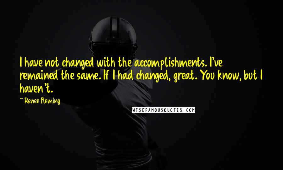 Renee Fleming quotes: I have not changed with the accomplishments. I've remained the same. If I had changed, great. You know, but I haven't.