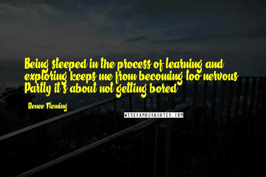 Renee Fleming quotes: Being steeped in the process of learning and exploring keeps me from becoming too nervous. Partly it's about not getting bored.