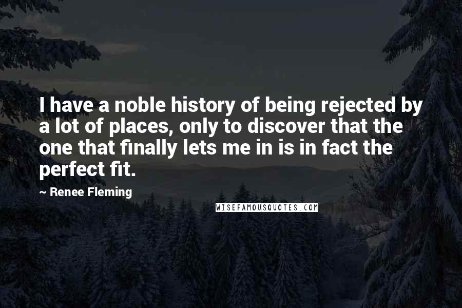 Renee Fleming quotes: I have a noble history of being rejected by a lot of places, only to discover that the one that finally lets me in is in fact the perfect fit.