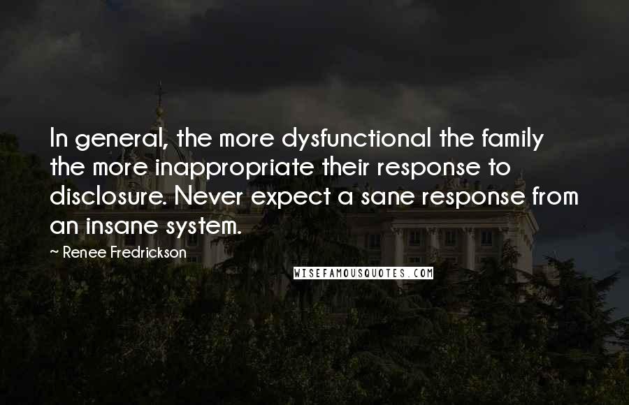 Renee Fredrickson quotes: In general, the more dysfunctional the family the more inappropriate their response to disclosure. Never expect a sane response from an insane system.