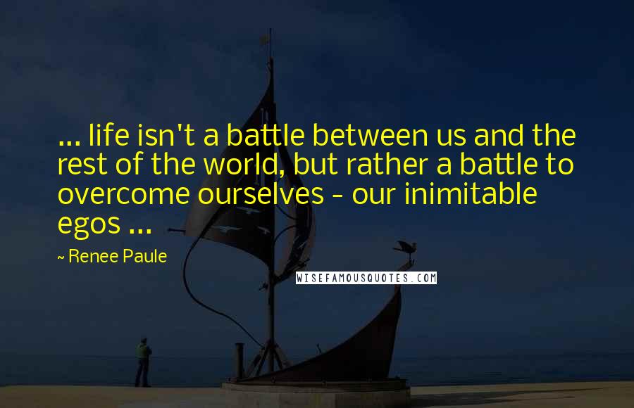 Renee Paule quotes: ... life isn't a battle between us and the rest of the world, but rather a battle to overcome ourselves - our inimitable egos ... Renee Paule quotes: ... life isn't a battle between us and the rest of the world, but rather a battle to overcome ourselves - our inimitable egos ...
