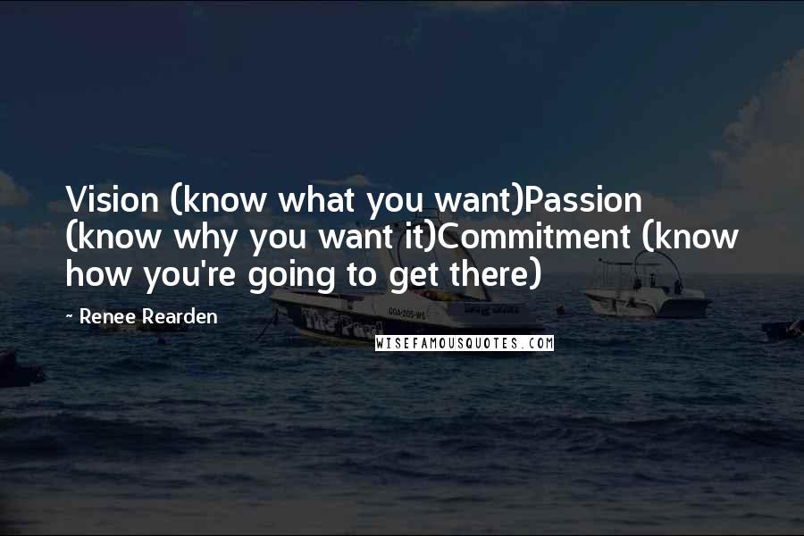 Renee Rearden quotes: Vision (know what you want)Passion (know why you want it)Commitment (know how you're going to get there) Renee Rearden quotes: Vision (know what you want)Passion (know why you want it)Commitment (know how you're going to get there)