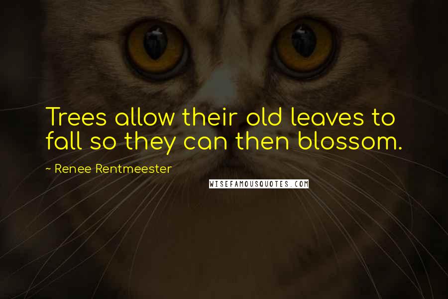 Renee Rentmeester quotes: Trees allow their old leaves to fall so they can then blossom.