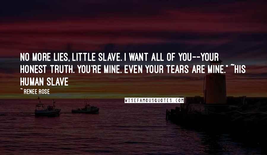 Renee Rose quotes: No more lies, little slave. I want all of you--your honest truth. You're mine. Even your tears are mine." ~His Human Slave Renee Rose quotes: No more lies, little slave. I want all of you--your honest truth. You're mine. Even your tears are mine." ~His Human Slave