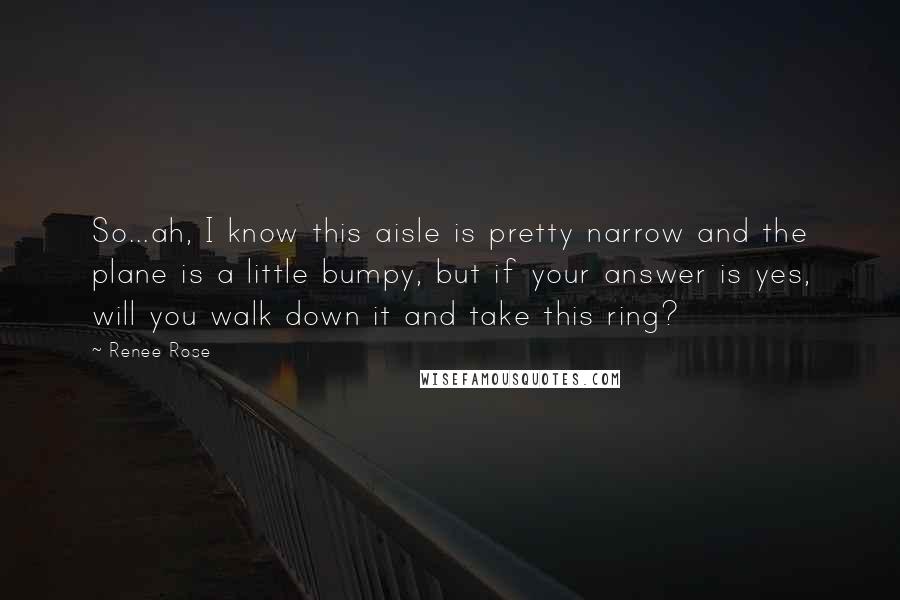 Renee Rose quotes: So...ah, I know this aisle is pretty narrow and the plane is a little bumpy, but if your answer is yes, will you walk down it and take this ring?