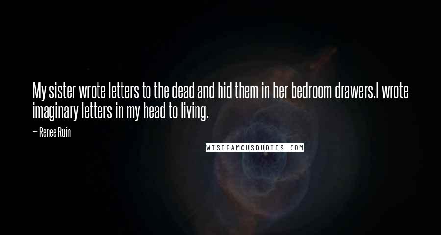 Renee Ruin quotes: My sister wrote letters to the dead and hid them in her bedroom drawers.I wrote imaginary letters in my head to living. Renee Ruin quotes: My sister wrote letters to the dead and hid them in her bedroom drawers.I wrote imaginary letters in my head to living.