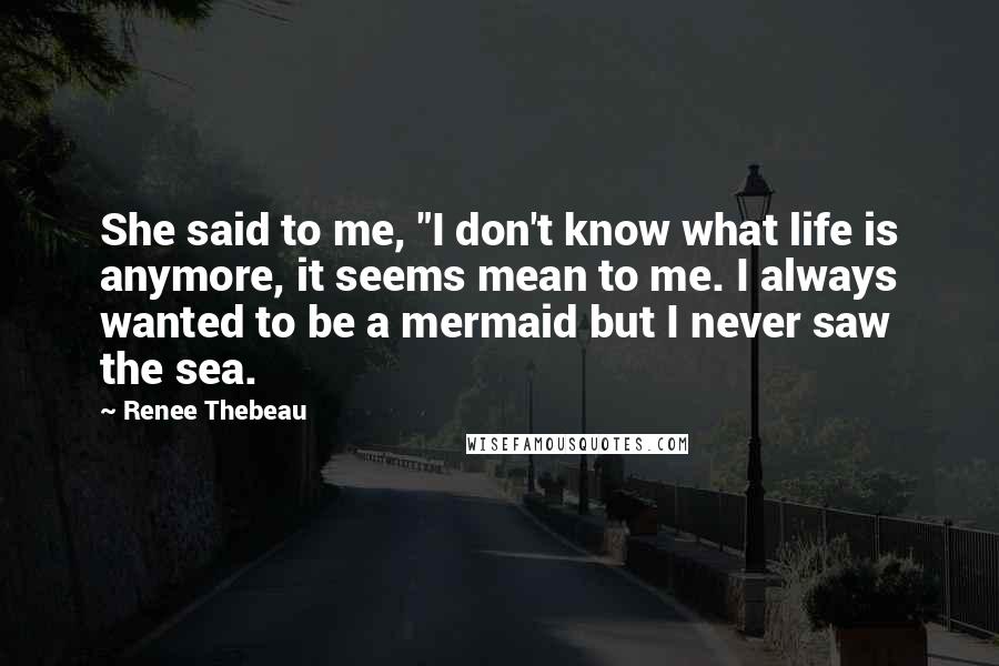 Renee Thebeau quotes: She said to me, "I don't know what life is anymore, it seems mean to me. I always wanted to be a mermaid but I never saw the sea.