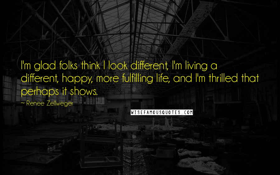 Renee Zellweger quotes: I'm glad folks think I look different, I'm living a different, happy, more fulfilling life, and I'm thrilled that perhaps it shows. Renee Zellweger quotes: I'm glad folks think I look different, I'm living a different, happy, more fulfilling life, and I'm thrilled that perhaps it shows.