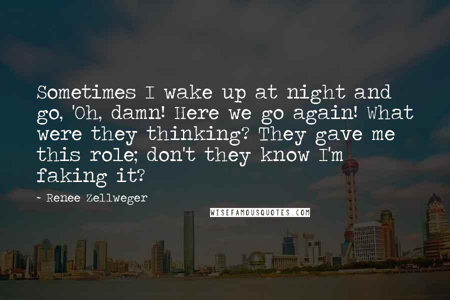 Renee Zellweger quotes: Sometimes I wake up at night and go, 'Oh, damn! Here we go again! What were they thinking? They gave me this role; don't they know I'm faking it? Renee Zellweger quotes: Sometimes I wake up at night and go, 'Oh, damn! Here we go again! What were they thinking? They gave me this role; don't they know I'm faking it?