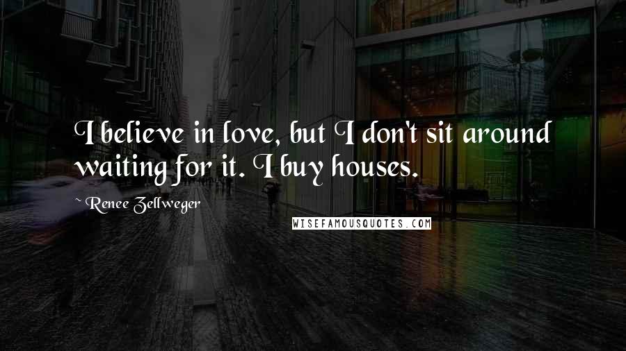 Renee Zellweger quotes: I believe in love, but I don't sit around waiting for it. I buy houses.