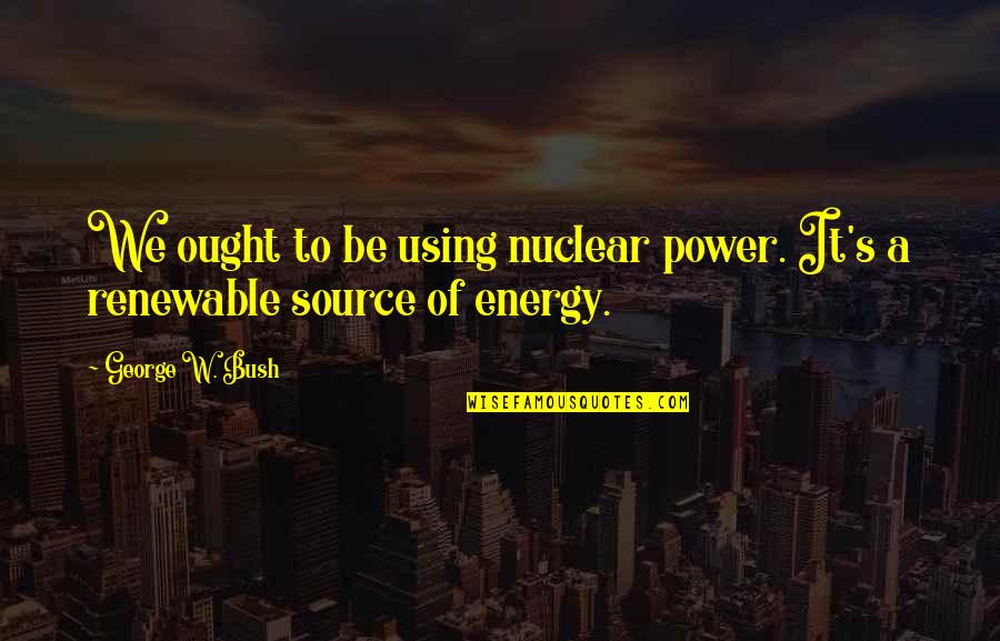 Renewable Energy Quotes By George W. Bush: We ought to be using nuclear power. It's