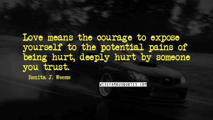 Renita J. Weems quotes: Love means the courage to expose yourself to the potential pains of being hurt, deeply hurt by someone you trust. Renita J. Weems quotes: Love means the courage to expose yourself to the potential pains of being hurt, deeply hurt by someone you trust.