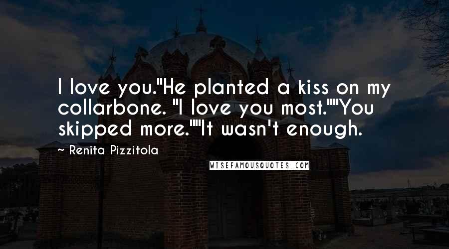 Renita Pizzitola quotes: I love you."He planted a kiss on my collarbone. "I love you most.""You skipped more.""It wasn't enough. Renita Pizzitola quotes: I love you."He planted a kiss on my collarbone. "I love you most.""You skipped more.""It wasn't enough.