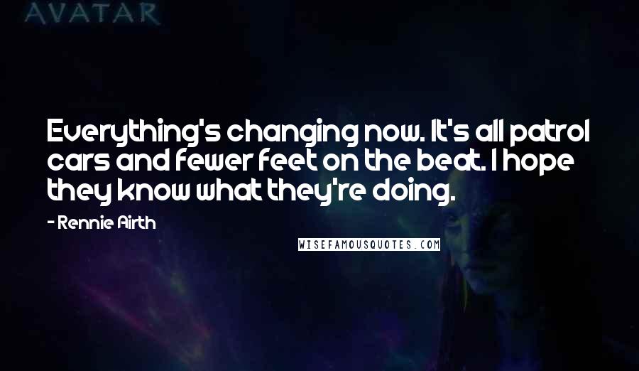 Rennie Airth quotes: Everything's changing now. It's all patrol cars and fewer feet on the beat. I hope they know what they're doing. Rennie Airth quotes: Everything's changing now. It's all patrol cars and fewer feet on the beat. I hope they know what they're doing.