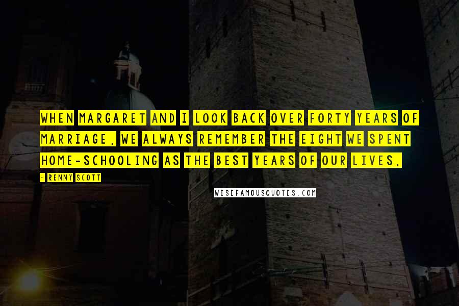 Renny Scott quotes: When Margaret and I look back over forty years of marriage, we always remember the eight we spent home-schooling as the best years of our lives.