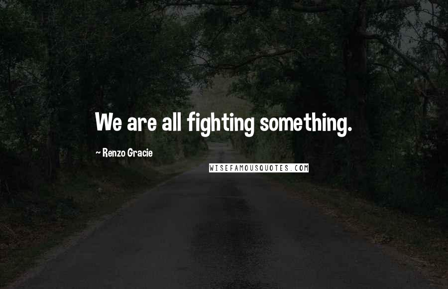 Renzo Gracie quotes: We are all fighting something.