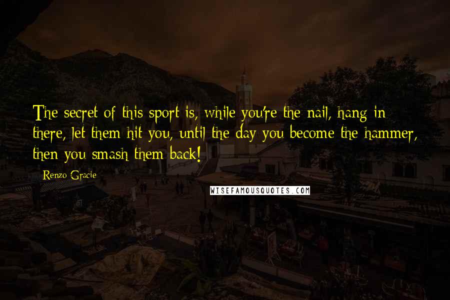 Renzo Gracie quotes: The secret of this sport is, while you're the nail, hang in there, let them hit you, until the day you become the hammer, then you smash them back! Renzo Gracie quotes: The secret of this sport is, while you're the nail, hang in there, let them hit you, until the day you become the hammer, then you smash them back!