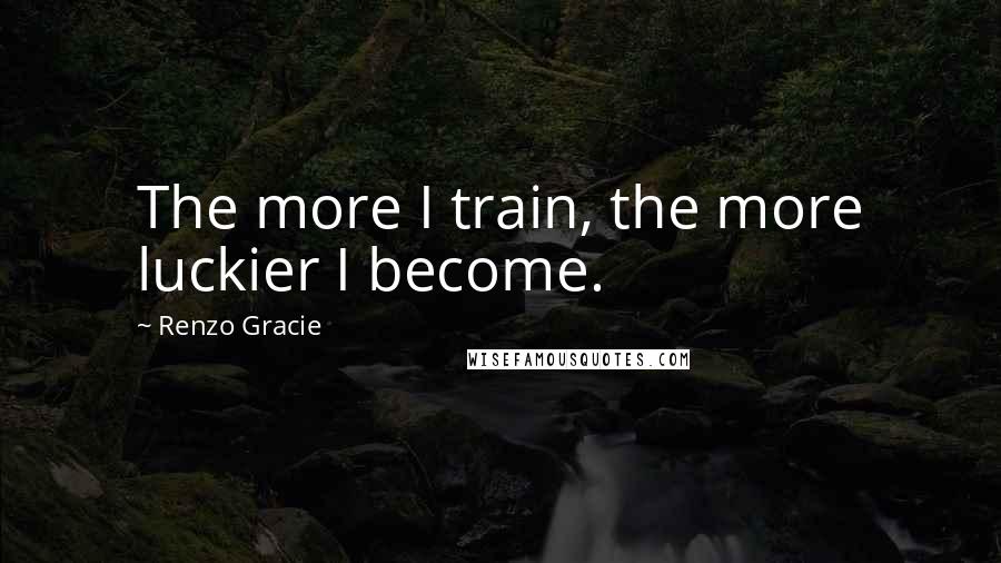 Renzo Gracie quotes: The more I train, the more luckier I become.