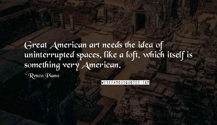 Renzo Piano quotes: Great American art needs the idea of uninterrupted spaces, like a loft, which itself is something very American.