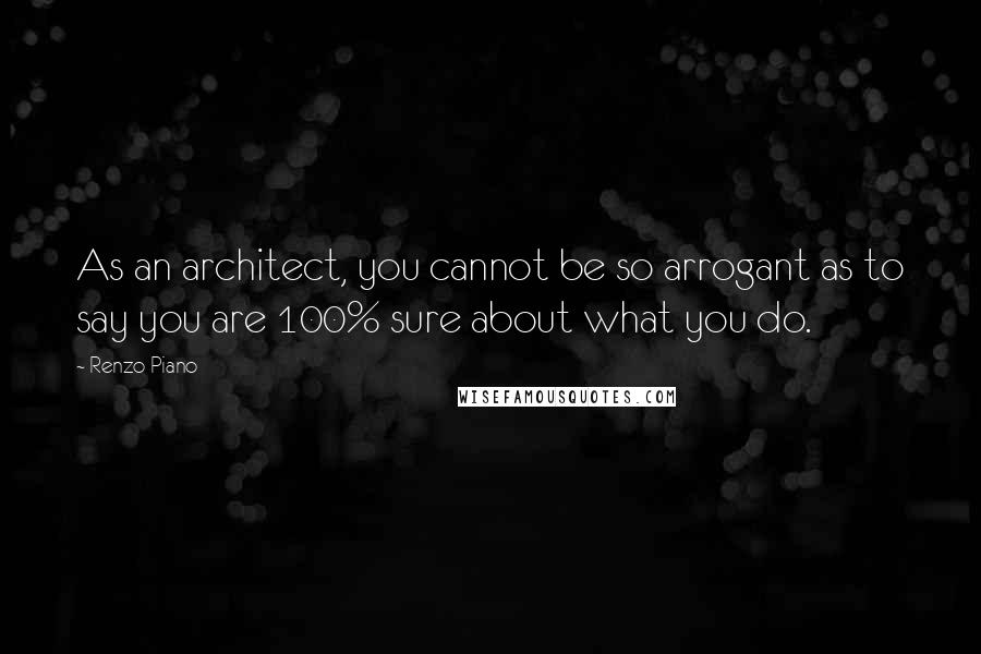 Renzo Piano quotes: As an architect, you cannot be so arrogant as to say you are 100% sure about what you do.