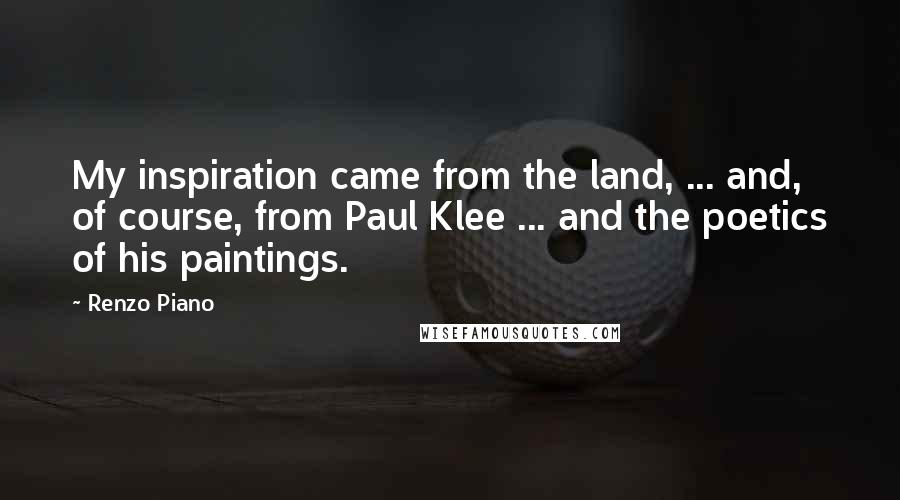 Renzo Piano quotes: My inspiration came from the land, ... and, of course, from Paul Klee ... and the poetics of his paintings.