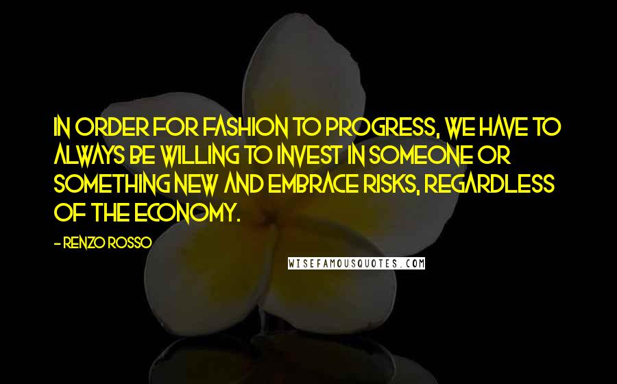 Renzo Rosso quotes: In order for fashion to progress, we have to always be willing to invest in someone or something new and embrace risks, regardless of the economy. Renzo Rosso quotes: In order for fashion to progress, we have to always be willing to invest in someone or something new and embrace risks, regardless of the economy.