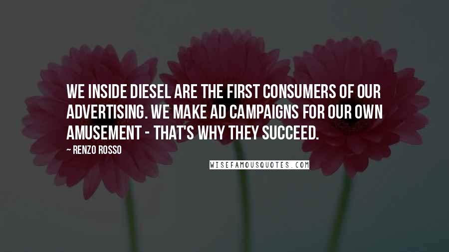 Renzo Rosso quotes: We inside Diesel are the first consumers of our advertising. We make ad campaigns for our own amusement - that's why they succeed.