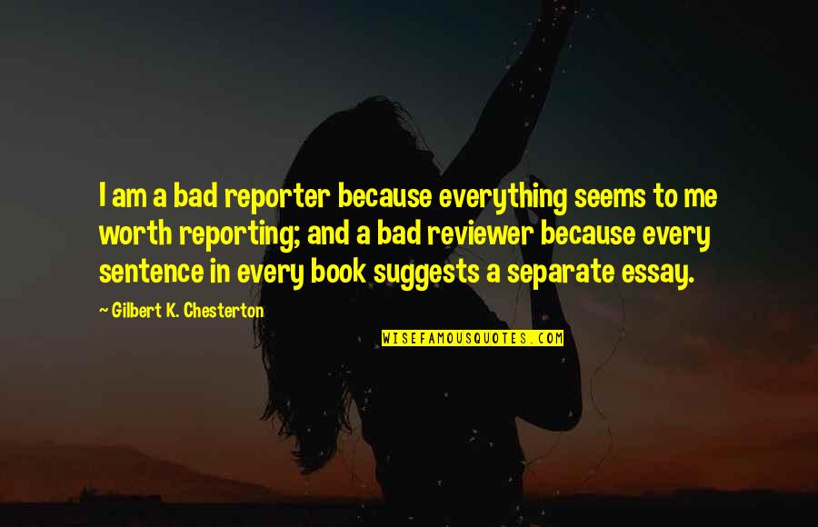 Reporter Quotes By Gilbert K. Chesterton: I am a bad reporter because everything seems