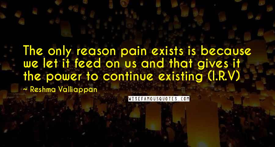 Reshma Valliappan quotes: The only reason pain exists is because we let it feed on us and that gives it the power to continue existing (I.R.V)