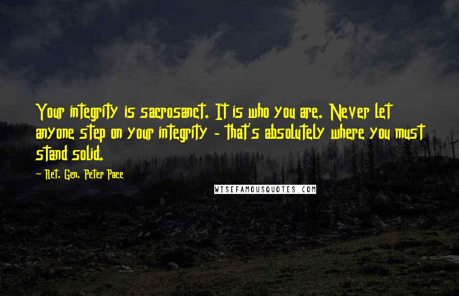 Ret. Gen. Peter Pace quotes: Your integrity is sacrosanct. It is who you are. Never let anyone step on your integrity - that's absolutely where you must stand solid.