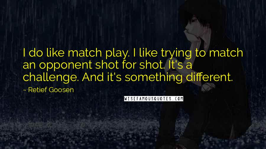 Retief Goosen quotes: I do like match play. I like trying to match an opponent shot for shot. It's a challenge. And it's something different.