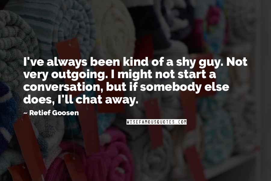Retief Goosen quotes: I've always been kind of a shy guy. Not very outgoing. I might not start a conversation, but if somebody else does, I'll chat away. Retief Goosen quotes: I've always been kind of a shy guy. Not very outgoing. I might not start a conversation, but if somebody else does, I'll chat away.