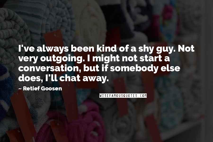Retief Goosen quotes: I've always been kind of a shy guy. Not very outgoing. I might not start a conversation, but if somebody else does, I'll chat away.