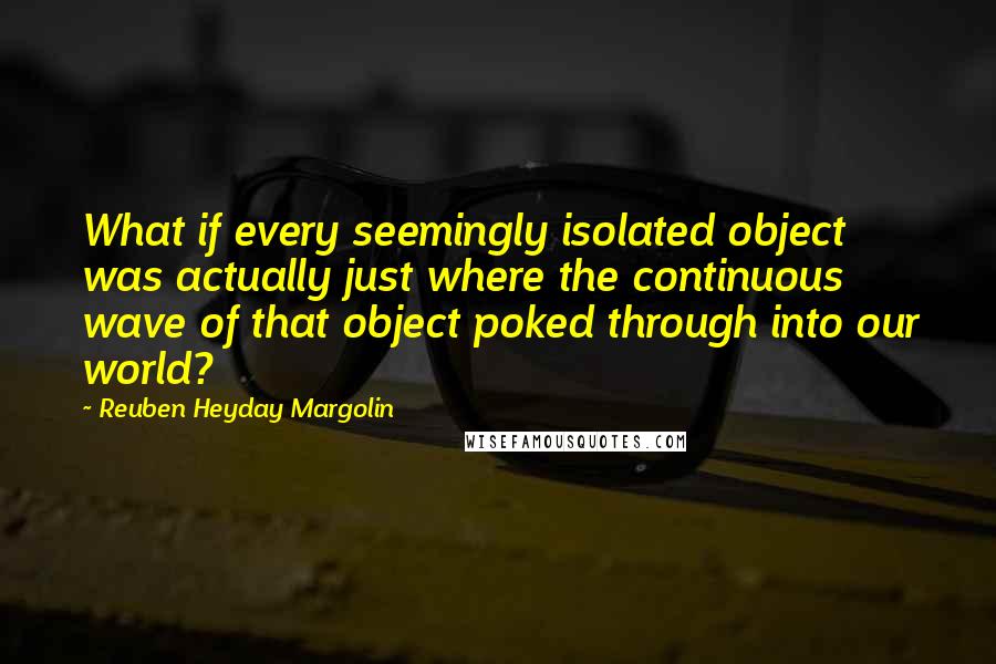 Reuben Heyday Margolin quotes: What if every seemingly isolated object was actually just where the continuous wave of that object poked through into our world?