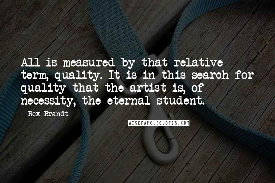 Rex Brandt quotes: All is measured by that relative term, quality. It is in this search for quality that the artist is, of necessity, the eternal student.