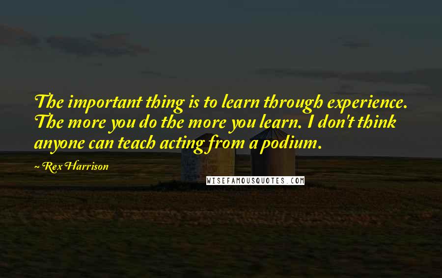 Rex Harrison quotes: The important thing is to learn through experience. The more you do the more you learn. I don't think anyone can teach acting from a podium.