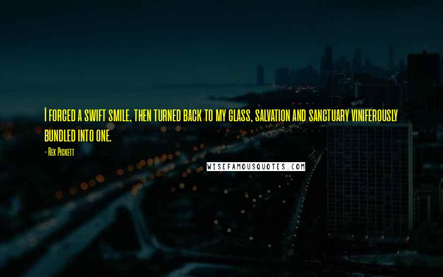 Rex Pickett quotes: I forced a swift smile, then turned back to my glass, salvation and sanctuary viniferously bundled into one.