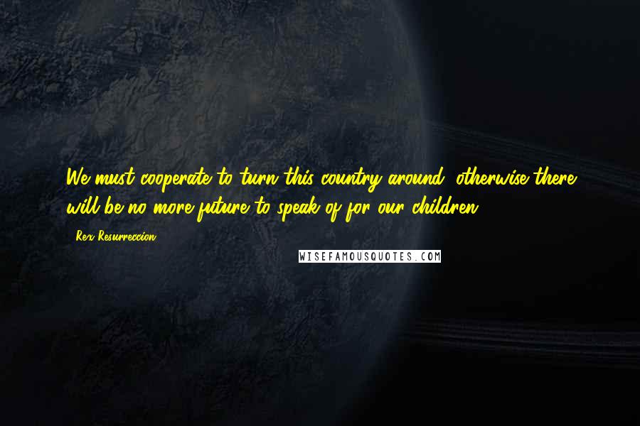 Rex Resurreccion quotes: We must cooperate to turn this country around; otherwise there will be no more future to speak of for our children.