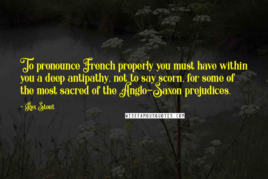 Rex Stout quotes: To pronounce French properly you must have within you a deep antipathy, not to say scorn, for some of the most sacred of the Anglo-Saxon prejudices.