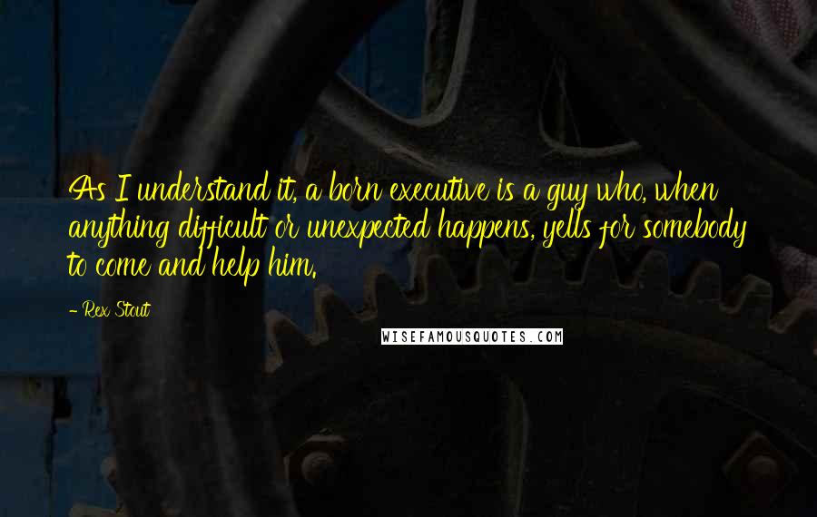 Rex Stout quotes: As I understand it, a born executive is a guy who, when anything difficult or unexpected happens, yells for somebody to come and help him.