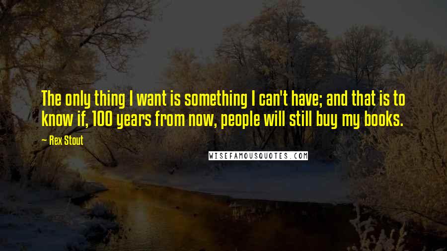 Rex Stout quotes: The only thing I want is something I can't have; and that is to know if, 100 years from now, people will still buy my books.