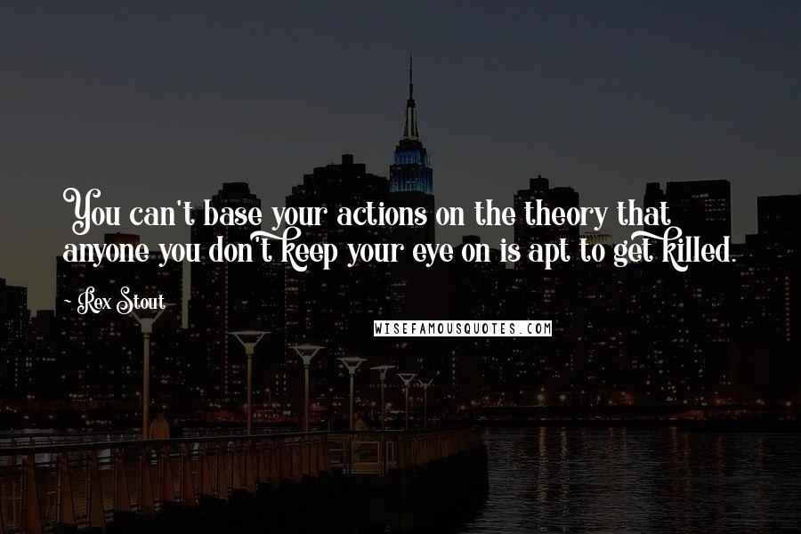 Rex Stout quotes: You can't base your actions on the theory that anyone you don't keep your eye on is apt to get killed.
