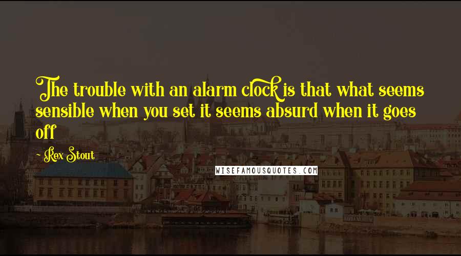 Rex Stout quotes: The trouble with an alarm clock is that what seems sensible when you set it seems absurd when it goes off
